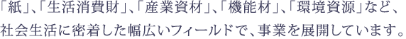 「紙」、「生活消費財」、「産業資材」、「機能材」、「環境資源」など、 社会生活に密着した幅広いフィールドで、事業を展開しています。