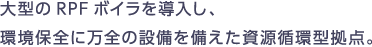 大型のRPFボイラを導入し、環境保全に万全の設備を備えた資源循環型拠点
