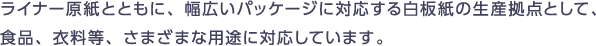 ライナー原紙とともに幅広いパッケージに対応する白板紙の生産拠点として、食品、衣料等、さまざまな用途に対応しています。