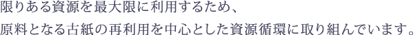 限りある資源を最大限に利用するため、 原料となる古紙の再利用を中心とした資源循環に取り組んでいます。 