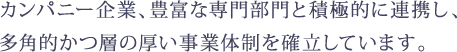 カンパニー企業、豊富な専門部門と積極的に連携し、多角的かつ層の厚い事業体制を確立しています。