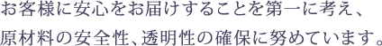 お客様に安心をお届けすることを第一に考え、 原材料の安全性、透明性の確保に努めています。 