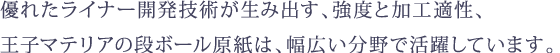 優れたライナー開発技術が生み出す、強度と加工適性、 王子マテリアの段ボール原紙・特殊板紙は、幅広い分野で活躍しています。
