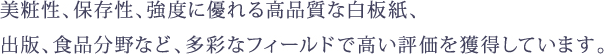 美粧性、保存性、強度に優れる高品質な白板紙、出版、食品分野など、多彩なフィールドで高い評価を獲得しています。