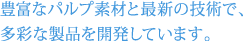 豊富なパルプ素材と長年の技術・経験をベースに、 柔軟な生産体制を確立しています。