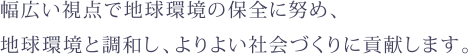 幅広い視点で地球環境の保全に努め、地球環境と調和し、よりよい社会づくりに貢献します。